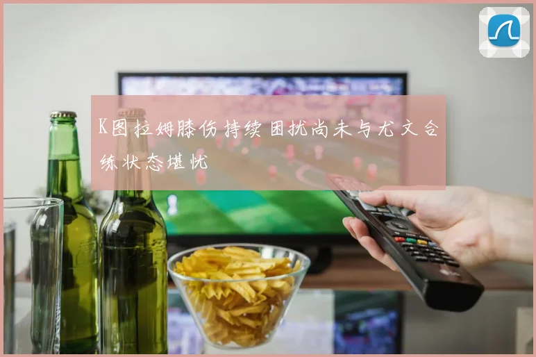 K图拉姆膝伤持续困扰尚未与尤文合练状态堪忧