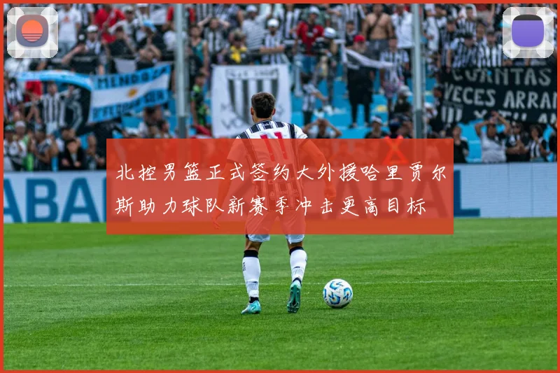 北控男篮正式签约大外援哈里贾尔斯助力球队新赛季冲击更高目标