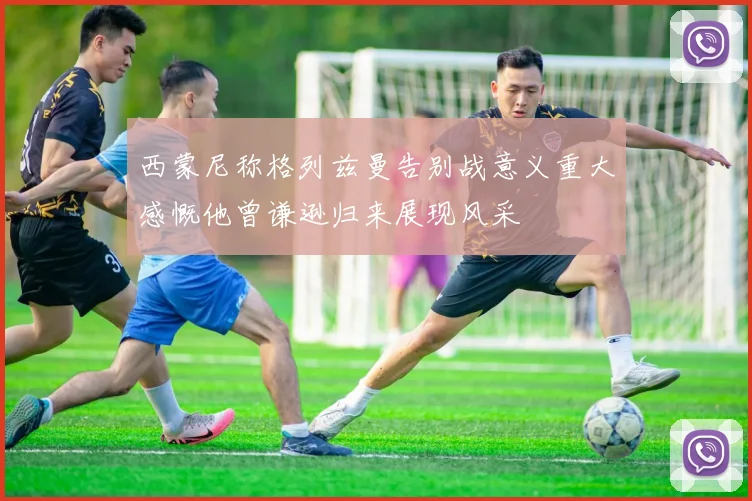 西蒙尼称格列兹曼告别战意义重大感慨他曾谦逊归来展现风采