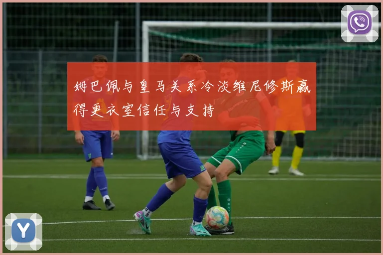 姆巴佩与皇马关系冷淡维尼修斯赢得更衣室信任与支持