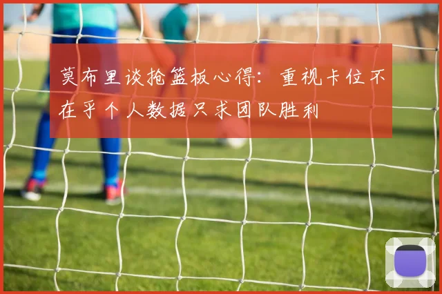 莫布里谈抢篮板心得：重视卡位不在乎个人数据只求团队胜利