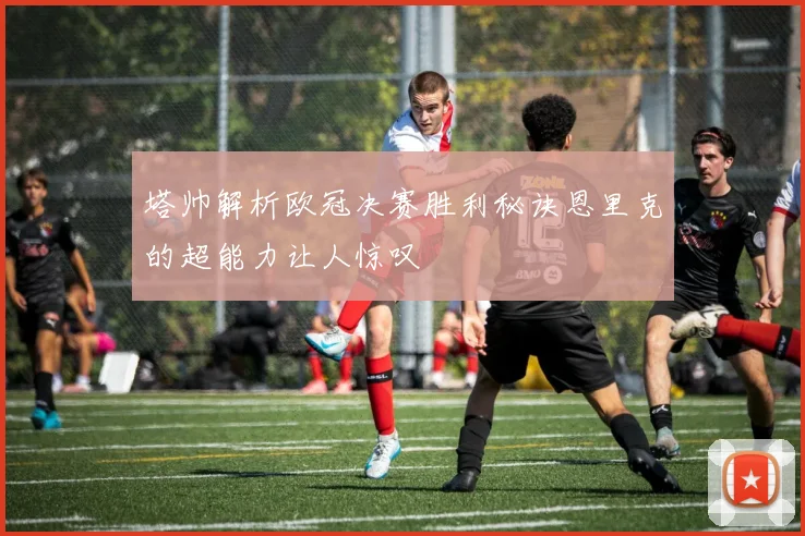 塔帅解析欧冠决赛胜利秘诀恩里克的超能力让人惊叹