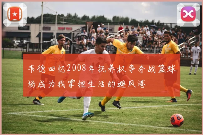 韦德回忆2008年抚养权争夺战篮球场成为我掌控生活的避风港