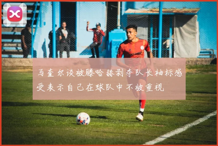马奎尔谈被滕哈赫剥夺队长袖标感受表示自己在球队中不被重视