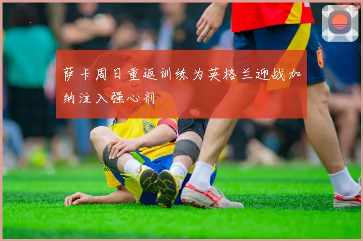 萨卡周日重返训练为英格兰迎战加纳注入强心剂