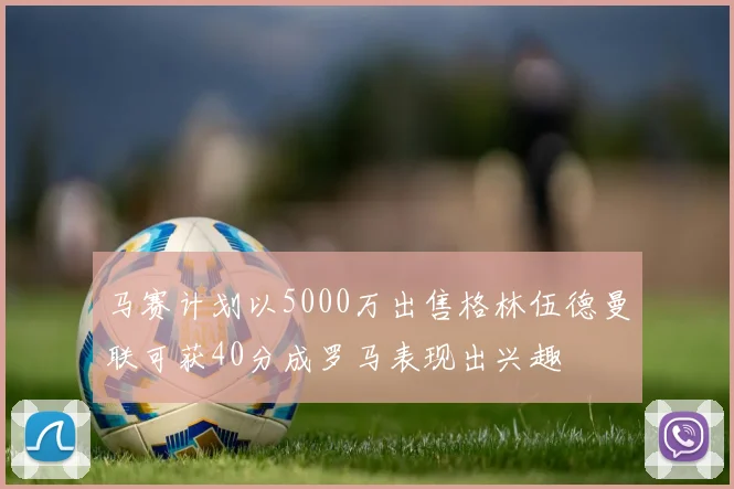 马赛计划以5000万出售格林伍德曼联可获40分成罗马表现出兴趣