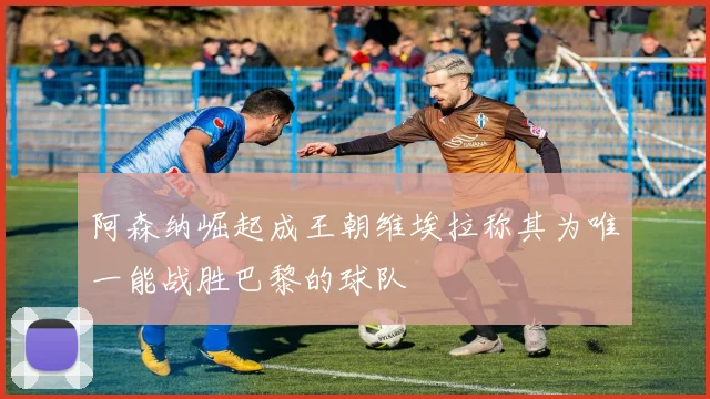 阿森纳崛起成王朝维埃拉称其为唯一能战胜巴黎的球队