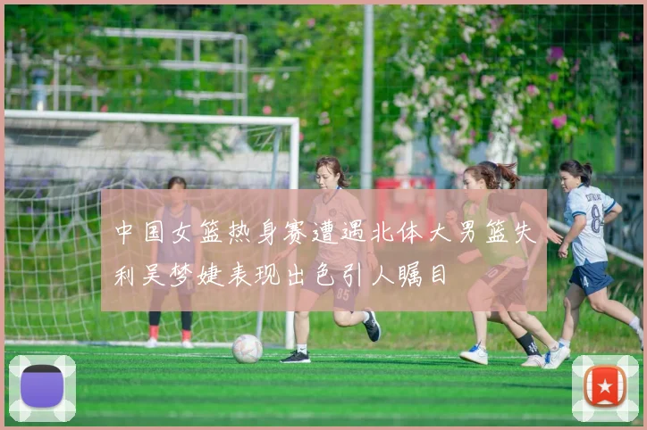 中国女篮热身赛遭遇北体大男篮失利吴梦婕表现出色引人瞩目