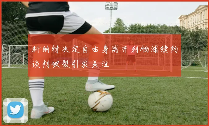 科纳特决定自由身离开利物浦续约谈判破裂引发关注