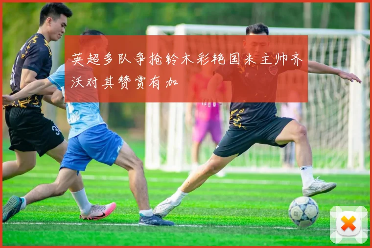 英超多队争抢铃木彩艳国米主帅齐沃对其赞赏有加